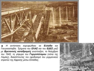 ▲ Η αντίσταση κορυφώθηκε σε Ελλάδα και
Γιουγκοσλαβία. Τμήματα του ΕΛΑΣ και του ΕΔΕΣ μαζί με
Βρετανούς καταδρομείς ανατίναξαν, το Νοέμβριο του
1942, τη γέφυρα του Γοργοπόταμου (νότια της Λαμίας),
διακόπτοντας τον εφοδιασμό του γερμανικού στρατού
της Αφρικής μέσω Ελλάδας.
 