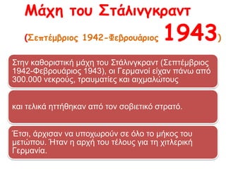 Στην καθοριστική μάχη του Στάλινγκραντ (Σεπτέμβριος 1942-
Φεβρουάριος 1943), οι Γερμανοί είχαν πάνω από 300.000 νεκρούς,
τραυματίες και αιχμαλώτους
και τελικά ηττήθηκαν από τον σοβιετικό στρατό.
Έτσι, άρχισαν να υποχωρούν σε όλο το μήκος του μετώπου. Ήταν η
αρχή του τέλους για τη χιτλερική Γερμανία.
Μάχη του Στάλινγκραντ
(Σεπτέμβριος 1942-Φεβρουάριος 1943)
 