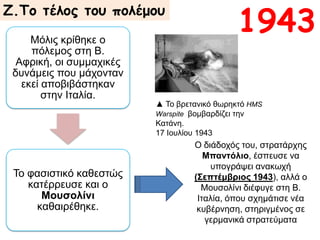 Μόλις κρίθηκε ο πόλεμος στη
Β. Αφρική, οι συμμαχικές
δυνάμεις που μάχονταν εκεί
αποβιβάστηκαν στην Ιταλία.
Το φασιστικό καθεστώς
κατέρρευσε και ο Μουσολίνι
καθαιρέθηκε.
Ζ.Το τέλος του πολέμου
▲ Το βρετανικό θωρηκτό HMS
Warspite βομβαρδίζει την
Κατάνη.
17 Ιουλίου 1943
Ο διάδοχός του, στρατάρχης
Μπαντόλιο, έσπευσε να
υπογράψει ανακωχή
(Σεπτέμβριος 1943), αλλά ο
Μουσολίνι διέφυγε στη Β.
Ιταλία, όπου σχημάτισε νέα
κυβέρνηση, στηριγμένος σε
γερμανικά στρατεύματα
1943
 