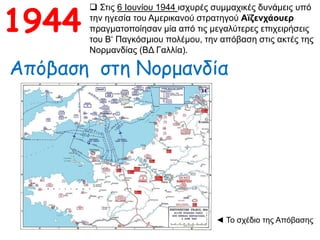 1944
 Στις 6 Ιουνίου 1944 ισχυρές συμμαχικές δυνάμεις υπό
την ηγεσία του Αμερικανού στρατηγού Αϊζενχάουερ
πραγματοποίησαν μία από τις μεγαλύτερες επιχειρήσεις
του Β‘ Παγκόσμιου πολέμου, την απόβαση στις ακτές της
Νορμανδίας (ΒΔ Γαλλία).
Απόβαση στη Νορμανδία
◄ Το σχέδιο της Απόβασης
 