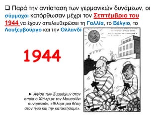  Παρά την αντίσταση των γερμανικών δυνάμεων, οι
σύμμαχοι κατόρθωσαν μέχρι τον Σεπτέμβριο του 1944
να έχουν απελευθερώσει τη Γαλλία, το Βέλγιο, το
Λουξεμβούργο και την Ολλανδία.
► Αφίσα των Συμμάχων στην οποία
ο Χίτλερ με τον Μουσολίνι
συνομιλούν: «θέλαμε μια θέση στον
ήλιο και την κατακτήσαμε».
1944
 