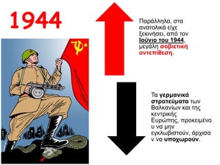 Παράλληλα, στα
ανατολικά είχε
ξεκινήσει, από τον
Ιούνιο του 1944,
μεγάλη σοβιετική
αντεπίθεση.
Τα γερμανικά
στρατεύματα των
Βαλκανίων και της
κεντρικής Ευρώπης,
προκειμένου να μην
εγκλωβιστούν,
άρχισαν να
υποχωρούν.
1944
 