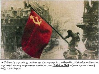 ▲ Σοβιετικός στρατιώτης υψώνει την κόκκινη σημαία στο Βερολίνο. Η είσοδος σοβιετικών
στρατευμάτων στη γερμανική πρωτεύουσα, στις 2 Μαΐου 1945, σήμανε την ουσιαστική
λήξη του πολέμου.
 