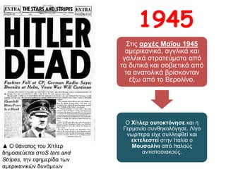 Στις αρχές Μαΐου 1945 αμερικανικά,
αγγλικά και γαλλικά στρατεύματα από
τα δυτικά και σοβιετικά από τα
ανατολικά βρίσκονταν έξω από το
Βερολίνο.
Ο Χίτλερ αυτοκτόνησε και η
Γερμανία συνθηκολόγησε. Λίγο
νωρίτερα είχε συλληφθεί και
εκτελεστεί στην Ιταλία ο Μουσολίνι
από Ιταλούς αντιστασιακούς.
1945
▲ Ο θάνατος του Χίτλερ δημοσιεύεται
στοS tars and Stripes, την εφημερίδα
των αμερικανικών δυνάμεων
 