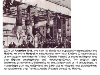 ▲Στις 27 Απριλίου 1945, λίγο πριν την είσοδο των συμμαχικών στρατευμάτων στο
Μιλάνο, και ενώ ο Μουσολίνι κατευθυνόταν στην πόλη Κιαβένα (Chiavenna) μαζί με
την ερωμένη του Κλαρέττα Πετάτσι (Claretta Petacci) με σκοπό τη διαφυγή τους
στην Ελβετία, συνελήφθησαν από Ιταλούςπαρτιζάνους. Την επόμενη μέρα δικάστηκαν
με συνοπτικές διαδικασίες και εκτελέστηκαν μαζί με 16 ακόμη άτομα, τα περισσότερα
μέλη της κυβέρνησης του Σαλό ενώ τα πτώματά τους μεταφέρθηκαν και κρεμάστηκαν
στην Πιατσάλε Λορέτο (Piazzale Loreto) του Μιλάνου.
 