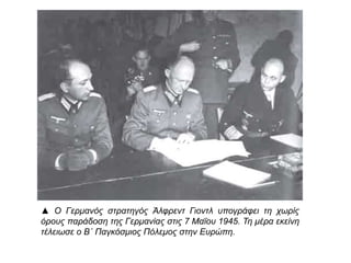 ▲ Ο Γερμανός στρατηγός Άλφρεντ Γιοντλ υπογράφει τη χωρίς όρους
παράδοση της Γερμανίας στις 7 Μαΐου 1945. Τη μέρα εκείνη τέλειωσε
ο Β΄ Παγκόσμιος Πόλεμος στην Ευρώπη.
 