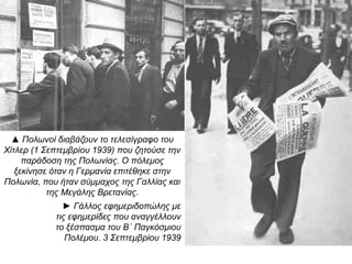 ▲ Πολωνοί διαβάζουν το τελεσίγραφο του
Χίτλερ (1 Σεπτεμβρίου 1939) που ζητούσε την
παράδοση της Πολωνίας. Ο πόλεμος ξεκίνησε
όταν η Γερμανία επιτέθηκε στην Πολωνία, που
ήταν σύμμαχος της Γαλλίας και της Μεγάλης
Βρετανίας.
► Γάλλος εφημεριδοπώλης με τις
εφημερίδες που αναγγέλλουν το
ξέσπασμα του Β΄ Παγκόσμιου
Πολέμου. 3 Σεπτεμβρίου 1939
 