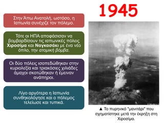 Στην Άπω Ανατολή, ωστόσο, η Ιαπωνία
συνέχιζε τον πόλεμο.
Τότε οι ΗΠΑ αποφάσισαν να
βομβαρδίσουν τις ιαπωνικές πόλεις
Χιροσίμα και Ναγκασάκι με ένα νέο
όπλο, την ατομική βόμβα.
Οι δύο πόλεις ισοπεδώθηκαν στην
κυριολεξία και τριακόσιες χιλιάδες
άμαχοι σκοτώθηκαν ή έμειναν
ανάπηροι.
Λίγο αργότερα η Ιαπωνία
συνθηκολόγησε και ο πόλεμος
τελείωσε και τυπικά.
1945
▲ Το πυρηνικό "μανιτάρι" που
σχηματίστηκε μετά την έκρηξη στη
Χιροσίμα.
 