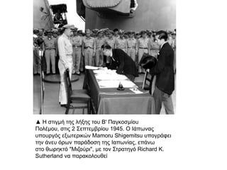 ▲ Η στιγμή της λήξης του Β' Παγκοσμίου Πολέμου, στις
2 Σεπτεμβρίου 1945. O Ιάπωνας υπουργός εξωτερικών
Mamoru Shigemitsu υπογράφει την άνευ όρων
παράδοση της Ιαπωνίας, επάνω στο θωρηκτό "Μιζούρι",
με τον Στρατηγό Richard K. Sutherland να
παρακολουθεί
 