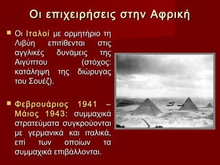 Οι επιχειρήσεις στην Αφρική
   Οι Ιταλοί με ορμητήριο τη
    Λιβύη    επιτίθενται   στις
    αγγλικές    δυνάμεις    της
    Αιγύπτου           (στόχος:
    κατάληψη της διώρυγας
    του Σουέζ).

   Φεβρουάριος 1941 –
    Μάιος 1943: συμμαχικά
    στρατεύματα συγκρούονται
    με γερμανικά και ιταλικά,
    επί   των    οποίων     τα
    συμμαχικά επιβάλλονται.
 