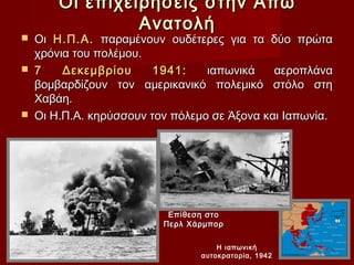 Οι επιχειρήσεις στην Άπω
                 Ανατολή
   Οι Η.Π.Α. παραμένουν ουδέτερες για τα δύο πρώτα
    χρόνια του πολέμου.
   7    Δεκεμβρίου      1941:    ιαπωνικά    αεροπλάνα
    βομβαρδίζουν τον αμερικανικό πολεμικό στόλο στη
    Χαβάη.
   Οι Η.Π.Α. κηρύσσουν τον πόλεμο σε Άξονα και Ιαπωνία.




                           Επίθεση στο
                          Περλ Χάρμπορ

                                     Η ιαπωνική
                                 αυτοκρατορία, 1942
 