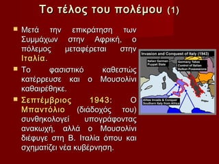 Το τέλος του πολέμου          (1)

 Μετά την επικράτηση των
  Συμμάχων στην Αφρική, ο
  πόλεμος      μεταφέρεται   στην
  Ιταλία .
 Το       φασιστικό     καθεστώς
  κατέρρευσε και ο Μουσολίνι
  καθαιρέθηκε.
 Σεπτέμβριος         1943:     Ο
  Μπαντόλιο       (διάδοχός του)
  συνθηκολογεί       υπογράφοντας
  ανακωχή, αλλά ο Μουσολίνι
  διέφυγε στη Β. Ιταλία όπου και
  σχηματίζει νέα κυβέρνηση.
 