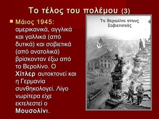 Το τέλος του πολέμου         (3)
   Μάιος 1945:             Το Βερολίνο στους
                               Σοβιετικούς
    αμερικανικά, αγγλικά
    και γαλλικά (από
    δυτικά) και σοβιετικά
    (από ανατολικά)
    βρίσκονταν έξω από
    το Βερολίνο. Ο
    Χίτλερ αυτοκτονεί και
    η Γερμανία
    συνθηκολογεί. Λίγο
    νωρίτερα είχε
    εκτελεστεί ο
    Μουσολίνι .
 