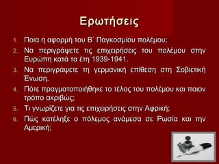 Ερωτήσεις
1.   Ποια η αφορμή του Β΄ Παγκοσμίου πολέμου;
2.   Να περιγράψετε τις επιχειρήσεις του πολέμου στην
     Ευρώπη κατά τα έτη 1939-1941.
3.   Να περιγράψετε τη γερμανική επίθεση στη Σοβιετική
     Ένωση.
4.   Πότε πραγματοποιήθηκε το τέλος του πολέμου και ποιον
     τρόπο ακριβώς; 
5.   Τι γνωρίζετε για τις επιχειρήσεις στην Αφρική;
6.   Πώς κατέληξε ο πόλεμος ανάμεσα σε Ρωσία και την
     Αμερική;
 