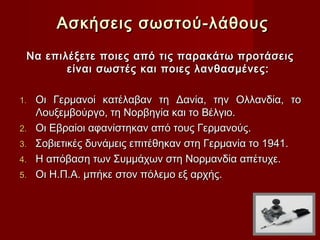 Ασκήσεις σωστού-λάθους
    Να επιλέξετε ποιες από τις παρακάτω προτάσεις
           είναι σωστές και ποιες λανθασμένες:
 
1.   Οι Γερμανοί κατέλαβαν τη Δανία, την Ολλανδία, το
     Λουξεμβούργο, τη Νορβηγία και το Βέλγιο.
2.   Οι Εβραίοι αφανίστηκαν από τους Γερμανούς.
3.   Σοβιετικές δυνάμεις επιτέθηκαν στη Γερμανία το 1941.
4.   Η απόβαση των Συμμάχων στη Νορμανδία απέτυχε.
5.   Οι Η.Π.Α. μπήκε στον πόλεμο εξ αρχής.
 
