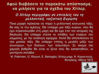 Αφού διαβάσετε το παρακάτω απόσπασμα,
  να μιλήσετε για τα σχέδια του Χίτλερ.
     Ο Χίτλερ περιγράφει σε επιτελείς του τη
          μελλοντική, ναζιστική Ευρώπη
 Ποια μορφή πρόκειται να πάρει η μελλοντική κοινωνική τάξη,
 θα σας το πω αμέσως. Θα υπάρχει μια τάξη κυρίων, που θα
 έχει στρατολογηθεί στη μάχη και θα έχει έτσι την ιστορική της
 δικαίωση. Θα υπάρχει έπειτα το πλήθος των εταίρων του
 κόμματος, με την ανάλογη ιεραρχία. Αυτοί θα αποτελέσουν τη
 νέα μεσαία τάξη. Θα υπάρχει επίσης η μεγάλη μάζα των
 ανωνύμων, των δούλων, των τελευταίων. Σε ακόμα πιο
 χαμηλή βαθμίδα θα είναι οι ξένοι που θα κατακτηθούν, οι
 μοντέρνοι σκλάβοι.
 M. Paltrinieri, G. Rizzoni, E. Barbaglia, Χίτλερ,μτφρ. Ν. Καραντηνός,
                                                Φυτράκης, Αθήνα 1972
 