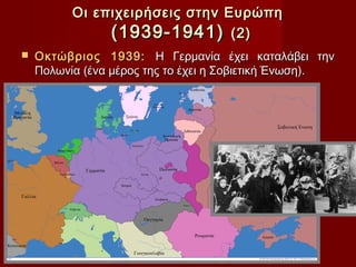 Οι επιχειρήσεις στην Ευρώπη
               (1939-1941) (2)
   Οκτώβριος 1939: Η Γερμανία έχει καταλάβει την
    Πολωνία (ένα μέρος της το έχει η Σοβιετική Ένωση).
 