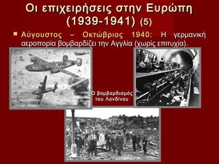 Οι επιχειρήσεις στην Ευρώπη
            (1939-1941) (5)
   Αύγουστος – Οκτώβριος 1940: Η γερμανική
    αεροπορία βομβαρδίζει την Αγγλία (χωρίς επιτυχία).




                      Ο βομβαρδισμός
                       του Λονδίνου
 