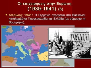 Οι επιχειρήσεις στην Ευρώπη
              (1939-1941) (6)
   Απρίλιος 1941: Η Γερμανία στρέφεται στα Βαλκάνια:
    καταλαμβάνει Γιουγκοσλαβία και Ελλάδα (με σύμμαχο τη
    Βουλγαρία).
 
