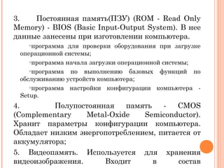 3. Постоянная память(ПЗУ) (ROM - Read Only
Memory) - BIOS (Basic Input-Output System). В нее
данные занесены при изготовлении компьютера.
oпрограмма для проверки оборудования при загрузке
операционной системы;
oпрограмма начала загрузки операционной системы;
oпрограмма по выполнению базовых функций по
обслуживанию устройств компьютера;
oпрограмма настройки конфигурации компьютера -
Setup.
4. Полупостоянная память - CMOS
(Complementary Metal-Oxide Semiconductor).
Хранит параметры конфигурации компьютера.
Обладает низким энергопотреблением, питается от
аккумулятора;
5. Видеопамять. Используется для хранения
видеоизображения. Входит в состав
 