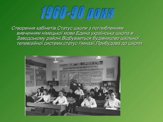 Створення кабінетів.Статус школи з поглибленням
вивченням німецької мови.Едина українська школа в
Заводському районі.Відбуваеться будівництво шкільної
телевізійної системи,статус гімназії,Прибудова до школи.

 