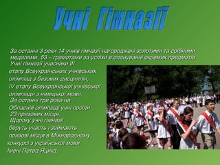 За останні 3 роки 14 учнів гімназії нагороджені золотими та срібними
медалями, 53 – грамотами за успіхи в опануванні окремих предметів
Учні гімназії учасники ІІІ
етапу Всеукраїнських учнівських
олімпіад з базових дисциплін,
IV етапу Всеукраїнської учнівської
олімпіади з німецької мови.
За останні три роки на
Обласній олімпіаді учні посіли
23 призових місця.
Щороку учні гімназії
беруть участь і займають
призові місця в Міжнародному
конкурсі з української мови
Імені Петра Яцика.

 