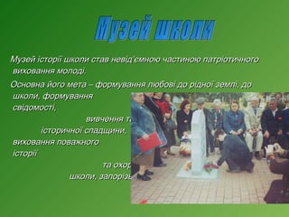 Музей історії школи став невід’ємною частиною патріотичного
виховання молоді.
Основна його мета – формування любові до рідної землі, до
школи, формування
національної
свідомості,
залучення учнів до
вивчення та збереження
історичної спадщини,
виховання поважного
ставлення до
історії
рідного краю; вивчення
та охорона пам’яток історії
школи, запорізького краю.

 