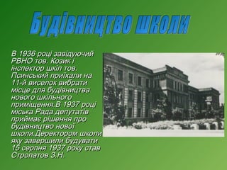 В 1936 році завідуючий
РВНО тов. Козик і
інспектор шкіл тов.
Псинський приїхали на
11-й виселок вибрати
місце для будівництва
нового шкільного
приміщення.В 1937 році
міська Рада депутатів
приймає рішення про
будівництво нової
школи.Деректором школи
яку завершили будувати
15 серпня 1937 року став
Стропатов З.Н.

 