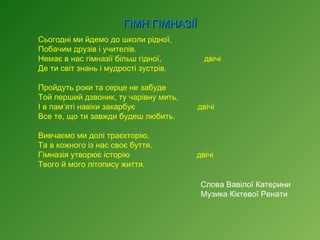 ГІМН ГІМНАЗІЇ
Сьогодні ми йдемо до школи рідної,
Побачим друзів і учителів.
Немає в нас гімназії більш гідної,
Де ти світ знань і мудрості зустрів.
 
Пройдуть роки та серце не забуде
Той перший дзвоник, ту чарівну мить,
І в пам’яті навіки закарбує
Все те, що ти завжди будеш любить.
 
Вивчаємо ми долі траєкторію.
Та в кожного із нас своє буття.
Гімназія утворює історію
Твого й мого літопису життя.

двічі

двічі

двічі
Слова Вавілої Катерини
Музика Кіктевої Ренати

 
