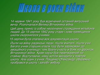 14 червня 1941 року був відмічений останній випускний
вечір. Розпочалася Велика Вітчизняна війна.
Цей день приніс із собою нескінченні страждання мільйонів
людей. До 15 серпня 1942 року старе і нове приміщення
школи охоронялося учнями.
15 серпня була спалена вся документація школи.
Йшли на війну радянські люди, пішли вчителі, пішли учні.
Багато учнів старших класів тоді були зараховані до
авіаційного училища і теж брали участь в боях на фронтах
Вітчизняної війни. Храм науки був перетворений на
стайню. Відступаючи, німці хотіли висадити у повітря
школу. Але один з учнів, Пащенко Олександр, обережно
пробрався в школу і запобіг вибуху.

 