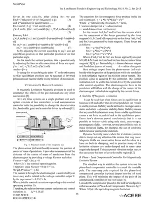 Short Paper
Int. J. on Recent Trends in Engineering and Technology, Vol. 8, No. 2, Jan 2013
forces in one axiz.So, after doing that we get
Fm3 = Fm1cos(60+β-γ)+ Fm2cos(60-α-β)
(3)
and 2nd condition for equilibrium is ......
Fm1 sin(60+β-γ) = Fm2 sin(60-α-β)
(4)
ƒ3(x3, im3) = ƒ1(x1, im1) cos(60+β-γ) + ƒ2(x2, im2)cos(60-α-β)
(5)
From eq. 3 &4
ƒ3(x3, im3)=ƒ1(x1, im1) [ cos(60+β-γ)+tan(60-α-β) * sin(60+βγ)]
(6)
So im3= im1[ cos(60+β-γ)+tan(60-α-β) * sin(60+β-γ)]
im2= im1[sin(60+β-γ) /sin(60-α-β)]
(7)
So by adjusting the current according to eq.7, can get
equilibrium position on that particular position or on that
particular angle.
But for reach the vertical position, this is possible only
by adjusting the force so after some time all force are equal.
ƒ1(x1, im1) = ƒ2(x2, im2) =ƒ3(x3, im3)
And α = β = γ
By doing this we can bring the point “P” to the othocentre
so that equilibrium position can be reached so inverted
pendulum can become stable in any position of inclination.
V. OPERATION OF MAGNETIC LEVITATION
In magnetic Levitation Magnetic pressure is used to
counteract the effects of the gravitational and any other
acceleration [3].
Here are three systems on a single platform and each
system consists of two controllers: a lead compensation
controller with the possibility to change its characteristics
(i.e., bandwidth, gain) and a controller driven by software[13].

Fig. 6. Practical model of this magnetic sus

The photo-sensor (infrared-based) measures the position of
centre of mass of pendulum. It provides measurement of the
distance of the centre of mass of pendulum from the
electromagnet by providing a voltage Vsensor such that:
Vsensor = -γ(X - Xo),γ > 0
Where Xo is the nominal operating point.
Therefore, since Vsensor = 0 for X = Xo,
We get ΔVsensor = -γ ΔX
The current I through the electromagnet is controlled by an
inner-loop and is related to the voltage controller output U
by the expression I = 0.15U + Io
Where Io is the nominal current corresponding to the nominal
operating position Xo
Therefore, the relation between current variations and control
variations is:
ΔI = 0.15ΔU
93
© 2013 ACEEE
DOI: 01.IJRTET.8.2. 46

The equations for electromagnetic force produce inside the
coil system are:- B = µ *N *a2*I/2(a2 + z2)3/2
Where µ=permeability of vacuum, N = turns,
I =currents (amperes), a = radius (metres)
z = axial distance from coil (metres)
Let the current Im1, Im2 and Im3 are the currents which
are the component of the forces generated by the three
magnets M1, M2 and M3 respectively so that force Fm1, Fm2
and Fm3 are generated by these magnets. These forces are
as follows:
Fm1 = µ*Im12*x/2*π*d
Fm2 = µ *Im22*x/2*π*d
Fm3 = µ *Im32*x/ 2*π*d
Where, Fm1, Fm2 & Fm3 are forces applied by magnet
M1,M2 & M3.and Im1,Im2 and Im3 are the currents of three
magnets[13][3], µ = Permeability, x = distance between magnet
and Pendulum (centre of mass),
d = radius of magnets
Here voltage output from the photo-sensor (infraredbased) with the position of the pendulum while the pendulum
is in the effective region of the position sensor system. This
position signal is acquired by the controller. The control
instruction will be sent to the current driver by the controller
after control algorithm. The electromagnetic force to the
pendulum will follow with the change of the current of the
electromagnet coil which is supplied by the current driver.
A. Stability Of Magnetic Levitation
It can be said that when forces are in equilibrium or
balanced with each other then inverted pendulum can remain
in stable position.Stability can be defined in two types one is
static and other is dynamic stability.Static Stability means
that any small displacement away from a stable equilibrium
causes a net force to push it back to the equilibrium point.
Earns haw’s theorem proved conclusively that it is not
possible to levitate stably using only static, macroscopic,
paramagnetic fields. However, several possibilities exist to
make levitation viable, for example, the use of electronic
stabilization or diamagnetic materials.
Dynamic Stability occurs when the levitation system is
able to damp out any vibration-like motion that may occur.
Magnetic fields are conservative forces and therefore in e
have no built-in damping, and in practice many of the
levitation schemes are under-damped and in some cases
negatively damped. This can permit vibration modes to exist
that can cause the item to leave the stable region [12].
B. Phase – Lead Compensated Controller For Magnetically
Levitated System
The simplest way to stabilize the system is to use the
phase-lead compensated controller to cancel the unstable
pole. The necessary pole required for the phase-lead
compensated controller is placed deeper into the left hand
plane. This will minimize the impact of the pole of the
compensated controller on the root-locus [4].
Consider the compensator placed in the feed forward path is
called a cascaded or Phase-Lead Compensator. Shown in fig.7.
Where G1(s) = the open-loop magnetic levitation

 