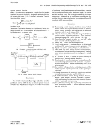 Short Paper
Int. J. on Recent Trends in Engineering and Technology, Vol. 8, No. 2, Jan 2013
system transfer function.
Gc(s) = the open-loop compensator transfer function is used
to adjust the system dynamics favourable without affecting
the steady-state error, H(s) = 1,feedback path gain. Transfer
function of the system:

of equilateral triangle which produces balanced force towards
the inverted pendulum to make pendulum stable. So finally
we can say that when the forces generated by the three
magnets are balanced or in equilibrium considering the
position of centre of gravity then the inverted pendulum will
remain in stable at any position.

G(s) =

REFERENCES

Shown in fig.8.
Where Yo= Equilibrium distance, Io=Equilibrium Current, m=
projected mass, C= force constant, R= coil resistance, L1=
coil inductance, α = sensor gain

[1] Zi-jiang yang, kouichi miyazaki, shunshoku kanae,” robust
position control of a magnetic levitation system via dynamic
surface control technique”, ieee transactions on industrial
electronics, vol. 51, no. 1, february 2004
[2] Milica b. Naumoviæ, boban r. Veseliæ, “magnetic levitation
system in control engineering education” , series: automatic
control and robotics vol. 7, no 1, 2008, pp. 151 – 160.
[3] Sintayehu challa,” magnetic levitation on a steel ball “, addis
ababa university school of graduate studies
[4] Johnny lam ,” control of an inverted pendulum”,
[5] Eker, j, and k.j. astrom, “a nonlinear observer for the inverted
pendulum”, 8th ieee conference on control application, 1996
[6] Signals and systems, [online] “http://ocw.mit.edu/terms”.
[7] Max eirich, yuji ishino, masaya takasaki, takeshi mizuno,”
two-dimensional inverted pendulum. Using repulsive” [online]
www. xolopo. com/dimensional_inverted_pend... - united
states
[8] Y. Cai and d. M. Rote, “a review of dynamic stability of
repulsive-force “ argonne national laboratory.
[9] Huzefa shakir ,” control strategies and motion planning for
nanopositioning applications with multi-axis magneticlevitation instruments” doctor of philosophy from texas
a&m university.
[10] Joe mitchell,” techniques for the oscillated pendulum and the
mathieu equation “ [online] www.math.ou.edu/~npetrov/joereport.pd
[11] Angular momentum in spherical coordinates,[online]
www.physics.ohio-state.edu/~jay/828/828ho2.pd
[12] R. Matthew kretchmar, peter m. Young, charles w. Anderson,
douglas c. Hittle, michael l. Anderson, christopher c. Delnero,”
robust reinforcement learning control with static and dynamic
stability “, colorado state university
[13] Eric j. Blumber, “testing of a magnetically levitated rocket
thrust measurement system “, virginia polytechnic institute
and state university.

Fig. 7. Magnetic Levitation System with Phase-Lead
Compensa tor

Fig. 8. Transfer function Block Diagram

CONCLUSION
The overall conclusion of our topic is that the inverted
pendulum can be stable by the levitation system which is
more flexible. Here the three magnets are used in three corner

© 2013 ACEEE
DOI: 01.IJRTET.8.2.46

94

 