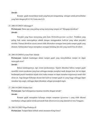 Jawab:
Rumput gajah memerlukan tanah yang banyak mengandung nitrogen untuk pertumbuhan
yang baik dengan pH 4,5-8,2 (rata-rata 6,2)

25. 200110120029 Adirangga F
Pertanyaan: Hama apa yang paling sering menyerang rumput ini? Mengapa demikian?
Jawab:
Penyakit yang biasa menyerang yaitu kutu Helminthosporium sacchari. Tindakan yang
paling baik untuk mencegahnya adalah dengan menggunakan kultivar yang tahan penyakit
tersebut. Namun demikian secara umum tidak ditemukan serangan hama pada rumput gajah yang
ditanam. Kebanyakan hanya merupakan serangan belalang dan ulat yang masih bisa di tolerir.

26. 200110120030 Levana Putri Adinda
Pertanyaan: Apakah kandungan dalam rumput gajah yang menyebabkan rumput ini dapat
mencegah erosi?
Jawab:
Bukan kandungannya, tapi sistem perakarannya. Seperti diketahui bahwa rumput gajah
memiliki sistem perakaran yang kuat sehingga mampu mengikat tanah dengan kuat, hal ini dapat
berdampak positif manakala terjadi erosi maka rumput ini dapat menahan tergerusnya tanah oleh
aliran air. Juga dengan beberapa ukuran dari kultivar rumput gajah ini yang tinggi sehingga dapat
menahan laju angin, sehingga dapat dikatakan sebagai penangkal angin.

27. 200110120031 Raden Gani
Pertanyaan: Apa hubungannya tanaman tersebut dengan ternak?
Jawab:
Rumput gajah merupakan keluarga rumput rumputan (graminae ) yang telah dikenal
manfaatnya sebagai pakan ternak pemamah biak (Ruminansia) yang alamiah di Asia Tenggara.

28. 200110120033 Riga Pradistya H
Pertanyaan: Tempat/lahan terbaik untuk menanam King Grass?

 