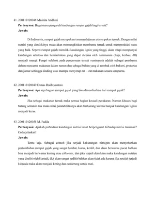 41. 200110120048 Mashita Andhini
Pertanyaan: Bagaimana pengaruh kandungan rumput gajah bagi ternak?
Jawab:
Di Indonesia, rumput gajah merupakan tanaman hijauan utama pakan ternak. Dengan nilai
nutrisi yang dimilikinya maka akan memungkinkan membantu ternak untuk memproduksi susu
yang baik. Seperti rumput gajah memiliki kandungan lignin yang tinggi, akan tetapi mempunyai
kandungan selulosa dan hemiselulosa yang dapat dicerna oleh ruminansia (Sapi, kerbau, dll)
menjadi energi. Fungsi selulosa pada pencernaan ternak ruminansia adalah sebagai pembantu
dalam mencerna makanan dalam rumen dan sebagai bahan yang di rombak oleh bakteri, protozoa
dan jamur sehingga dinding usus mampu menyerap zat – zat makanan secara sempurna.

42. 200110120049 Dimas Dwibiyantoro
Pertanyaan: Apa saja bagian rumput gajah yang bisa dimanfaatkan dari rumput gajah?
Jawab:
Jika sebagai makanan ternak maka semua bagian kecuali perakaran. Namun khusus bagi
batang semakin tua maka nilai palatabilitasnya akan berkurang karena banyak kandungan lignin
menjadi keras.

43. 200110120051 M. Fadila
Pertanyaan: Apakah perbedaan kandungan nutrisi tanah berpengaruh terhadap nutrisi tanaman?
Coba jelaskan!
Jawab:
Tentu saja. Sebagai contoh jika terjadi kekurangan nitrogen akan menyebabkan
pertumbuhan rumput gajah yang sangat lambat, kurus, kerdil, dan daun berwarna pucat bahkan
bisa menjadi berwarna kuning atau chlorosis, dan jika terjadi demikian maka kandungan nutrien
yang diteliti oleh Hartadi, dkk akan sangat sedikit bahkan akan tidak ada karena jika setelah terjadi
klorosis maka akan menjadi kering dan cenderung untuk mati.

 