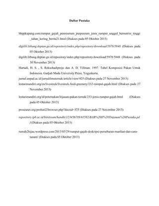 Daftar Pustaka

bbppkupang.com/rumput_gajah_pennisetum_purpureum_jenis_rumput_unggul_bernutrisi_tinggi
_tahan_kering_berita21.html (Diakses pada 05 Oktober 2013)
digilib.litbang.deptan.go.id/repository/index.php/repository/download/5978/5848 (Diakses pada
05 Oktober 2013)
digilib.litbang.deptan.go.id/repository/index.php/repository/download/5978/5848 (Diakses pada
30 November 2013)
Hartadi, H. S. , S. Reksohadiprojo dan A. D. Tillman. 1997. Tabel Komposisi Pakan Untuk
Indonesia. Gadjah Mada University Press, Yogyakarta.
jurnal.unpad.ac.id/jurnalilmuternak/article/view/425 (Diakses pada 27 November 2013)
lestarimandiri.org/en/livestock/livestock-feed-greenery/232-rumput-gajah.html (Diakses pada 27
November 2013)
lestarimandiri.org/id/peternakan/hijauan-pakan-ternak/233-jenis-rumput-gajah.html

(Diakses

pada 05 Oktober 2013)
proseanet.org/prohati2/browser.php?docsid=375 (Diakses pada 27 November 2013)
repository.ipb.ac.id/bitstream/handle/123456789/61582/BAB%20II%20Tinjauan%20Pustaka.pd
f (Diakses pada 05 Oktober 2013)
rumah2hijau.wordpress.com/2013/03/29/rumput-gajah-deskripsi-persebaran-manfaat-dan-caratanam/ (Diakses pada 05 Oktober 2013)

 