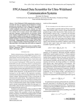 Full Paper
Proc. of Int. Conf. on Recent Trends in Information, Telecommunication and Computing 2013

FPGA based Data Scrambler for Ultra-Wideband
Communication Systems
Davinder Pal Sharma
VLSI Research Lab., Department of Physics, University of the West Indies, Trinidad and Tobago.
Email: Davinder.Sharma@sta.uwi.edu
results are then compared.

Abstract—Ultra-Wideband (UWB) communication systems are
currently the focus of research and development in wireless
personal area networks (WPANs). These systems are capable
of transferring data from a rate of 110Mbps to 480Mbps in
realistic multipath environment. They consume very little
power and silicon area. In such systems, synchronization plays
very critical role to ensure correct and reliable system
operation. Improper synchronization can introduce timing
errors during transmission that can be eliminated using a
device called scrambler. In this paper, the scrambler for UWB
communication systems has been modeled and simulated using
Matlab and Xilinx’s System Generator for DSP (Digital Signal
Processing). Implementation of the scrambler has also been
done on Spartan 3E FPGA (Field Programmable Gate Array)
chip using Xilinx’s ISE Design Suite and results are compared.

II. DATA SCRAMBLER FOR UWB COMMUNICATION SYSTEM
Data scrambler is generally made up of linear sequential
filters with feedback paths, counters, storage elements and
peripheral logic in their discrete form. Basic structure of a
data scrambler is shown in fig. 1. In general, the serial data
enters into a linear feedback shift register, where at each time
step, the input causes the contents of the registers to shift
sequentially. In other words, each stage in the register, delays
the signal by one time unit .The delayed version of the output
signal is then fed back and modulo-2-addition is performed
with the input signal. Input and output relation of the
scrambler in general is given by

Index Terms— UWB communication systems, scrambler, FPGA,
Matlab, simulation, Xilinx’s system generator for DSP,
Xilinx’s ISE design suite.

(1)
Scramblers are based upon maximum length shift register
sequence or M sequences. Maximum possible sequence
length before register repeats must be 2n-1. Binary sequence
of this maximum length is known as M-sequence or pseudorandom binary sequence because they pass several statistical tests for randomness. The auto-correlation function of
such sequences resembles with the white noise. While implementing such devices, the design problem is to select the
shift registers taps, which generate an M sequence. The
theory behind it is based on finite fields so it involves algebraic polynomials and finite field arithmetic (modulo-2-addition). Polynomials, which generate M sequences, should be
primitive. A polynomial y (x) of degree ‘n’ is primitive if it is
irreducible i.e. has no factors except 1 and itself and if it
divides xk+1 for k = 2m-1 and does not divide xk+1 for k< 2m-1.
Characteristic polynomial for M sequence generator is given
by

I. INTRODUCTION
Indoor communications of any digital data, whether it is
high-speed signals carrying multiple HDTV programs or lowspeed signals used for timing purposes, will be shared over a
digital wireless network in the near future. Such indoor and
home networking requires high data rates, very low cost and
very low power consumption. UWB system has enormous
bandwidth to provide a promising solution to satisfying these
requirements and becomes an attractive candidate for future
wireless indoor networks [1]. In such communication network,
synchronization ensures that operations occur in a logically
correct order and is a critical factor in ensuring correct and
reliable system operations. As the physical size of a system
increases or as the speed of the operation increases,
synchronization plays an increasingly dominant role in the
system’s design. Synchronization is thus a critical part of
communication system design. The complications that occur
due to non-synchronization are referred to as timing errors
and the scrambler is a device that can eliminate transmission
errors in communication systems. Data scrambler is basically
used to encode transmitted data before the data goes to a
descrambler, where the data is returned to its original form to
be recognized by the receiver [2].
Simulation and implementation of data scrambler for UWB
communication systems is discussed in the subsequent
sections. Model of the scrambler is build using Matlab to
perform simulation. For FPGA based implementation of UWB
scrambler, Xilinx’s System Generator for DSP tool is used along
with Xilinx’s ISE Design Suite. Implementation and simulation
© 2013 ACEEE
DOI: 03.LSCS.2013.4.46

(2)
So mathematical operation performed by the scrambler is
basically equivalent to dividing the input information
sequence by a Generating polynomial (GP). The polynomial
resulting in the fewest feedback connection is often the most
attractive for scrambling purpose [3-4].
IEEE recommended polynomial for scrambling in the UWB
communication systems is [5]
(3)
1

 