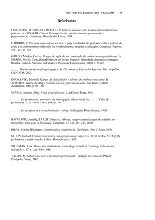 Rev. Cient. Fac. Lourenço. Filho - v.4, n.1, 2005 115 
Referências 
FIORENTINI, D. ; SOUZA e MELO, G. F. Saberes docentes: um desafio para acadêmicos e 
práticos. In: GERALDI, C.(org). Cartografias do trabalho docente: professor(a) - 
pesquisador(a). Campinas: Mercado das Letras, 1998. 
GARRIDO, E .Por uma nova cultura escolar: o papel mediador do professor entre a cultura do 
aluno e o conhecimento elaborado. In: Conhecimento, pesquisa e educação. Campinas: Papirus, 
2001, p. 125-142. 
GRILLO, Marlene Corero. O lugar da reflexão na construção do conhecimento profissional. In. 
MOSINI, Marília Costa (Org).Professor do Ensino Superior-identidade, docência e formação. 
Brasília: Instituto Nacional de Estudos e Pesquisas Educacionais, 2000. p. 75-80. 
_____. Docência e formação pedagógica. In. Os rumos da Educação Superior. São Leopoldo: 
USININOS, 2002. 
INFORSATO, Edson do Carmo. As dificuldades e dilemas do professor iniciante. In. 
ALMEIDA, Jane S. de.(Org). Estudos sobre a profissão docente. São Paulo: Cultura 
Acadêmica, 2001. p. 91-116. 
NÓVOA, Antonio (Org). Vidas de professores. 2. ed.Porto: Porto, 1995. 
______. Os professores: um objeto da investigação educacional. In.______ Vidas de 
professores. 2. ed. Porto: Porto, 1995 p. 14-17. 
______. Os professores e a sua formação. Lisboa: Publicações Dom Quixote, 1992. 
RAYMOND, Danielle; TARDIF, Maurice. Saberes, tempo e aprendizagem do trabalho no 
magistério. Educação & Sociedade, Campinas, n.73, p. 209- 244, 2000. 
RIBAS, Marina Holzmann. Construindo a competência. São Paulo: Olho d’Água, 2000. 
SCHÖN, Donald. Formar professores como profissionais reflexivos. In. NÓVOA, A. (Org).Os 
professores e sua formação. Lisboa: Dom Quixote, 1992. 
SHULMAN, Lees. Those who Understand: Knowldege Growth in Teaching. Educational 
research, v. 17, n. 1, p. 4-14, 1986. 
TARDIF, M. Saberes docentes e formação profissional. Tradução de Francisco Pereira. 
Petrópolis: Vozes, 2002. 
 