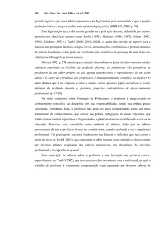 104 Rev. Cient. Fac. Lour. Filho - v.4, n.1, 2005 
permite registrar que esses saberes passaram a ser legitimados pela comunidade e que a própria 
produção teórica começa a acolher uma epistemologia prática (GRILLO, 2000, p. 76). 
Essa legitimação acerca das teorias geradas na e pela ação docente, defendida por muitos, 
permitiu-nos identificar autores como Schön (1992); Shulman (1986; 1987); Nóvoa (1992; 
1995); Zeichner (1993) e Tardif (2000; 2001; 2002), os quais têm servido de suporte para a 
maioria das produções técnicas, artigos, livros, comunicações, conferências e pronunciamentos 
de autores brasileiros, como pode ser verificado pela incidência da presença de suas obras nas 
referências bibliográficas destes autores. 
Nóvoa (1995, p. 27) ressalta que a relação dos professores [com o] saber constitui um dos 
capítulos principais na história da profissão docente: os professores são portadores (e 
produtores de um saber próprio ou são apenas transmissores e reprodutores) de um saber 
alheio? O saber de referência dos professores é fundamentalmente científico ou técnico? O 
autor destaca que é na resposta a estas e muitas outras questões [que] encontram-se visões 
distintas da profissão docente e, portanto, projectos contraditórios de desenvolvimento 
profissional (p. 27-28). 
Na visão tradicional sobre Formação de Professores, o professor é especializado no 
conhecimento específico da disciplina sob sua responsabilidade, sendo sua prática pouco 
valorizada. Entretanto, hoje, o professor não pode ser mais compreendido como um mero 
transmissor de conhecimentos, que exerce sua prática pedagógica de modo repetitivo, que 
traduz conhecimentos específicos e fragmentados, a partir do discurso científico das ciências da 
educação. Podemos, sim, concebê-lo como produtor de saberes, dado que os saberes 
provenientes da sua experiência devem ser considerados, quando analisada a sua competência 
profissional. Tal pressuposto encontra fundamento nas leituras e reflexões que realizamos a 
partir do texto de Tardif (2002), que caracteriza o saber docente como múltiplo e pluriorientado 
por diversos saberes, originados dos saberes curriculares, das disciplinas, do exercício 
profissional e da experiência pessoal. 
Essa renovação de olhares sobre o professor e sua formação nos permitiu centrar, 
especialmente em Tardif (2002), que tem uma posição contrastante com a tradicional, na qual o 
trabalho do professor é comumente compreendido como permeado por diversos saberes de 
 
