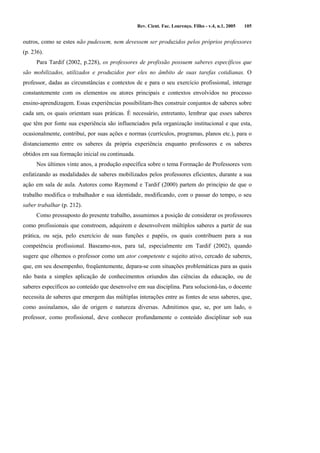 Rev. Cient. Fac. Lourenço. Filho - v.4, n.1, 2005 105 
outros, como se estes não pudessem, nem devessem ser produzidos pelos próprios professores 
(p. 236). 
Para Tardif (2002, p.228), os professores de profissão possuem saberes específicos que 
são mobilizados, utilizados e produzidos por eles no âmbito de suas tarefas cotidianas. O 
professor, dadas as circunstâncias e contextos de e para o seu exercício profissional, interage 
constantemente com os elementos ou atores principais e contextos envolvidos no processo 
ensino-aprendizagem. Essas experiências possibilitam-lhes construir conjuntos de saberes sobre 
cada um, os quais orientam suas práticas. É necessário, entretanto, lembrar que esses saberes 
que têm por fonte sua experiência são influenciados pela organização institucional e que esta, 
ocasionalmente, contribui, por suas ações e normas (currículos, programas, planos etc.), para o 
distanciamento entre os saberes da própria experiência enquanto professores e os saberes 
obtidos em sua formação inicial ou continuada. 
Nos últimos vinte anos, a produção específica sobre o tema Formação de Professores vem 
enfatizando as modalidades de saberes mobilizados pelos professores eficientes, durante a sua 
ação em sala de aula. Autores como Raymond e Tardif (2000) partem do princípio de que o 
trabalho modifica o trabalhador e sua identidade, modificando, com o passar do tempo, o seu 
saber trabalhar (p. 212). 
Como pressuposto do presente trabalho, assumimos a posição de considerar os professores 
como profissionais que constroem, adquirem e desenvolvem múltiplos saberes a partir de sua 
prática, ou seja, pelo exercício de suas funções e papéis, os quais contribuem para a sua 
competência profissional. Baseamo-nos, para tal, especialmente em Tardif (2002), quando 
sugere que olhemos o professor como um ator competente e sujeito ativo, cercado de saberes, 
que, em seu desempenho, freqüentemente, depara-se com situações problemáticas para as quais 
não basta a simples aplicação de conhecimentos oriundos das ciências da educação, ou de 
saberes específicos ao conteúdo que desenvolve em sua disciplina. Para solucioná-las, o docente 
necessita de saberes que emergem das múltiplas interações entre as fontes de seus saberes, que, 
como assinalamos, são de origem e natureza diversas. Admitimos que, se, por um lado, o 
professor, como profissional, deve conhecer profundamente o conteúdo disciplinar sob sua 
 