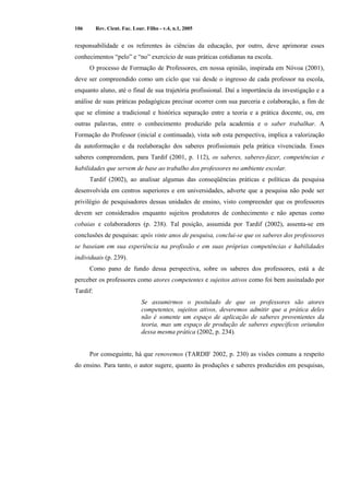 106 Rev. Cient. Fac. Lour. Filho - v.4, n.1, 2005 
responsabilidade e os referentes às ciências da educação, por outro, deve aprimorar esses 
conhecimentos “pelo” e “no” exercício de suas práticas cotidianas na escola. 
O processo de Formação de Professores, em nossa opinião, inspirada em Nóvoa (2001), 
deve ser compreendido como um ciclo que vai desde o ingresso de cada professor na escola, 
enquanto aluno, até o final de sua trajetória profissional. Daí a importância da investigação e a 
análise de suas práticas pedagógicas precisar ocorrer com sua parceria e colaboração, a fim de 
que se elimine a tradicional e histórica separação entre a teoria e a prática docente, ou, em 
outras palavras, entre o conhecimento produzido pela academia e o saber trabalhar. A 
Formação do Professor (inicial e continuada), vista sob esta perspectiva, implica a valorização 
da autoformação e da reelaboração dos saberes profissionais pela prática vivenciada. Esses 
saberes compreendem, para Tardif (2001, p. 112), os saberes, saberes-fazer, competências e 
habilidades que servem de base ao trabalho dos professores no ambiente escolar. 
Tardif (2002), ao analisar algumas das conseqüências práticas e políticas da pesquisa 
desenvolvida em centros superiores e em universidades, adverte que a pesquisa não pode ser 
privilégio de pesquisadores dessas unidades de ensino, visto compreender que os professores 
devem ser considerados enquanto sujeitos produtores de conhecimento e não apenas como 
cobaias e colaboradores (p. 238). Tal posição, assumida por Tardif (2002), assenta-se em 
conclusões de pesquisas: após vinte anos de pesquisa, conclui-se que os saberes dos professores 
se baseiam em sua experiência na profissão e em suas próprias competências e habilidades 
individuais (p. 239). 
Como pano de fundo dessa perspectiva, sobre os saberes dos professores, está a de 
perceber os professores como atores competentes e sujeitos ativos como foi bem assinalado por 
Tardif: 
Se assumirmos o postulado de que os professores são atores 
competentes, sujeitos ativos, deveremos admitir que a prática deles 
não é somente um espaço de aplicação de saberes provenientes da 
teoria, mas um espaço de produção de saberes específicos oriundos 
dessa mesma prática (2002, p. 234). 
Por conseguinte, há que renovemos (TARDIF 2002, p. 230) as visões comuns a respeito 
do ensino. Para tanto, o autor sugere, quanto às produções e saberes produzidos em pesquisas, 
 