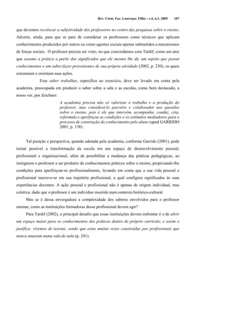 Rev. Cient. Fac. Lourenço. Filho - v.4, n.1, 2005 107 
que devemos recolocar a subjetividade dos professores no centro das pesquisas sobre o ensino. 
Adverte, ainda, para que se pare de considerar os professores como técnicos que aplicam 
conhecimentos produzidos por outros ou como agentes sociais apenas submetidos a mecanismos 
de forças sociais. O professor precisa ser visto, no que concordamos com Tardif, como um ator 
que assume a prática a partir dos significados que ele mesmo lhe dá, um sujeito que possui 
conhecimentos e um saber-fazer provenientes de sua própria atividade (2002, p. 230), os quais 
estruturam e orientam suas ações. 
Esse saber trabalhar, específico ao exercício, deve ser levado em conta pela 
academia, preocupada em produzir o saber sobre a sala e as escolas, como bem destacado, a 
nosso ver, por Zeichner: 
A academia precisa não só valorizar o trabalho e a produção do 
professor, mas considerá-lo parceiro e colaborador nas questões 
sobre o ensino, pois é ele que intervém, acompanha, conduz, cria, 
reformula e aperfeiçoa as condições e os estímulos mediadores para o 
processo de construção do conhecimento pelo aluno (apud GARRIDO 
2001, p. 138). 
Tal posição e perspectiva, quando adotada pela academia, conforme Garrido (2001), pode 
tornar possível a transformação da escola em um espaço de desenvolvimento pessoal, 
profissional e organizacional, além de possibilitar a mudança das práticas pedagógicas, ao 
instigarem o professor a ser produtor de conhecimentos práticos sobre o ensino, propiciando-lhe 
condições para aperfeiçoar-se profissionalmente, levando em conta que a sua vida pessoal e 
profissional inscreve-se em sua trajetória profissional, a qual configura significados às suas 
experiências docentes. A ação pessoal e profissional não é apenas de origem individual, mas 
coletiva, dado que o professor é um indivíduo inserido num contexto histórico-cultural. 
Mas se é dessa envergadura a complexidade dos saberes envolvidos para o professor 
ensinar, como as instituições formadoras desse profissional devem agir? 
Para Tardif (2002), o principal desafio que essas instituições devem enfrentar é o de abrir 
um espaço maior para os conhecimentos dos práticos dentro do próprio currículo, e assim o 
justifica: vivemos de teorias, sendo que estas muitas vezes construídas por profissionais que 
nunca atuaram numa sala de aula (p. 241). 
 
