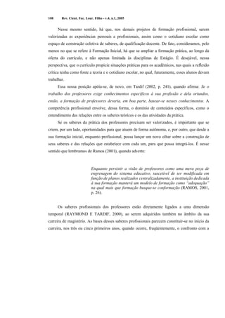 108 Rev. Cient. Fac. Lour. Filho - v.4, n.1, 2005 
Nesse mesmo sentido, há que, nos demais projetos de formação profissional, serem 
valorizadas as experiências pessoais e profissionais, assim como o cotidiano escolar como 
espaço de construção coletiva de saberes, de qualificação docente. De fato, consideramos, pelo 
menos no que se refere à Formação Inicial, há que se ampliar a formação prática, ao longo da 
oferta do currículo, e não apenas limitada às disciplinas de Estágio. É desejável, nessa 
perspectiva, que o currículo propicie situações práticas para os acadêmicos, nas quais a reflexão 
crítica tenha como fonte a teoria e o cotidiano escolar, no qual, futuramente, esses alunos devam 
trabalhar. 
Essa nossa posição apóia-se, de novo, em Tardif (2002, p. 241), quando afirma: Se o 
trabalho dos professores exige conhecimentos específicos à sua profissão e dela oriundos, 
então, a formação de professores deveria, em boa parte, basear-se nesses conhecimentos. A 
competência profissional envolve, dessa forma, o domínio de conteúdos específicos, como o 
entendimento das relações entre os saberes teóricos e os das atividades da prática. 
Se os saberes da prática dos professores precisam ser valorizados, é importante que se 
criem, por um lado, oportunidades para que atuem de forma autônoma, e, por outro, que desde a 
sua formação inicial, enquanto profissional, possa lançar um novo olhar sobre a construção de 
seus saberes e das relações que estabelece com cada um, para que possa integrá-los. É nesse 
sentido que lembramos de Ramos (2001), quando adverte: 
Enquanto persistir a visão de professores como uma mera peça de 
engrenagem do sistema educativo, suscetível de ser modificada em 
função de planos realizados centralizadamente, a instituição dedicada 
à sua formação manterá um modelo de formação como “adequação” 
na qual mais que formação busque-se conformação (RAMOS, 2001, 
p. 26). 
Os saberes profissionais dos professores estão diretamente ligados a uma dimensão 
temporal (RAYMOND E TARDIF, 2000), ao serem adquiridos também no âmbito da sua 
carreira de magistério. As bases desses saberes profissionais parecem constituir-se no início da 
carreira, nos três ou cinco primeiros anos, quando ocorre, freqüentemente, o confronto com a 
 