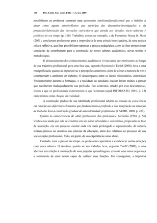 110 Rev. Cient. Fac. Lour. Filho - v.4, n.1, 2005 
possibilitem ao professor construir uma autonomia intelectual/profissional que o habilite a 
atuar como agente ativo/reflexivo que participa das discussões/investigações e da 
produção/elaboração das inovações curriculares que atenda aos desafios sócio-culturais e 
políticos do seu tempo (p. 310). Trabalhos, como por exemplo, o de Fiorentini; Souza Jr. Melo 
(2001), conclamam professores para a importância de uma atitude investigadora, de uma prática 
crítica reflexiva, que lhes possibilitem repensar a prática pedagógica, além de lhes proporcionar 
condições de contribuírem para a construção de novos saberes acadêmicos, novas teorias e 
metodologias. 
O distanciamento dos conhecimentos acadêmicos vivenciados por professores ao longo 
de sua trajetória profissional gera uma fase que, segundo Raymond e Tardif (2000), leva a uma 
ressignificação quanto às expectativas e percepções anteriores, além de afetar a maneira de ver e 
compreender o ambiente de trabalho. O descompasso entre os ideais missionários, elaborados 
freqüentemente durante a formação, e a realidade do cotidiano escolar levam muitos a pensar 
que escolheram inadequadamente sua profissão. Tais contextos, criados por esse descompasso, 
levam a que os profissionais experienciem o que Veenman (apud INFORSATO, 2001, p. 23) 
caracterizou como choque da realidade. 
A construção gradual de sua identidade profissional advém da tomada de consciência 
em relação aos diferentes elementos que fundamentam a profissão e sua integração na situação 
de trabalho leva à construção gradual de uma identidade profissional (TARDIF, 2000, p. 229). 
Quanto às características do saber profissional dos professores, Sarmento (1994, p. 56) 
lembra-nos ainda que este se constitui em um saber articulado e sistemático, propiciado na fase 
de aquisição, em um processo escolar cada vez mais prolongado e especializado, de saberes 
teórico-práticos no domínio das ciências da educação, além dos relativos ao processo de sua 
socialização profissional, fruto, em parte, de sua experiência como aluno. 
Contudo, com o passar do tempo, os professores aprendem a estabelecer outras relações 
com esses saberes. O domínio, quanto ao seu trabalho, leva, segundo Tardif (2000), a uma 
abertura em relação à construção de suas próprias aprendizagens, criando uma maior segurança 
e sentimento de estar sendo capaz de realizar suas funções. Por conseguinte, a trajetória 
 