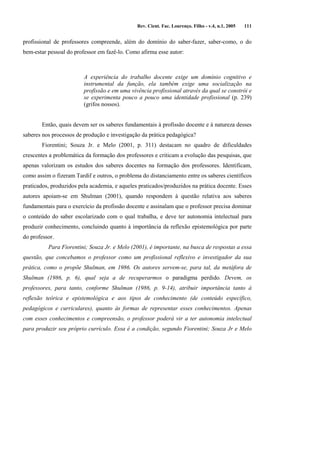 Rev. Cient. Fac. Lourenço. Filho - v.4, n.1, 2005 111 
profissional de professores compreende, além do domínio do saber-fazer, saber-como, o do 
bem-estar pessoal do professor em fazê-lo. Como afirma esse autor: 
A experiência do trabalho docente exige um domínio cognitivo e 
instrumental da função, ela também exige uma socialização na 
profissão e em uma vivência profissional através da qual se constrói e 
se experimenta pouco a pouco uma identidade profissional (p. 239) 
(grifos nossos). 
Então, quais devem ser os saberes fundamentais à profissão docente e à natureza desses 
saberes nos processos de produção e investigação da prática pedagógica? 
Fiorentini; Souza Jr. e Melo (2001, p. 311) destacam no quadro de dificuldades 
crescentes a problemática da formação dos professores e criticam a evolução das pesquisas, que 
apenas valorizam os estudos dos saberes docentes na formação dos professores. Identificam, 
como assim o fizeram Tardif e outros, o problema do distanciamento entre os saberes científicos 
praticados, produzidos pela academia, e aqueles praticados/produzidos na prática docente. Esses 
autores apoiam-se em Shulman (2001), quando respondem à questão relativa aos saberes 
fundamentais para o exercício da profissão docente e assinalam que o professor precisa dominar 
o conteúdo do saber escolarizado com o qual trabalha, e deve ter autonomia intelectual para 
produzir conhecimento, concluindo quanto à importância da reflexão epistemológica por parte 
do professor. 
Para Fiorentini; Souza Jr. e Melo (2001), é importante, na busca de respostas a essa 
questão, que concebamos o professor como um profissional reflexivo e investigador da sua 
prática, como o propõe Shulman, em 1986. Os autores servem-se, para tal, da metáfora de 
Shulman (1986, p. 6), qual seja a de recuperarmos o paradigma perdido. Devem, os 
professores, para tanto, conforme Shulman (1986, p. 9-14), atribuir importância tanto à 
reflexão teórica e epistemológica e aos tipos de conhecimento (de conteúdo específico, 
pedagógicos e curriculares), quanto às formas de representar esses conhecimentos. Apenas 
com esses conhecimentos e compreensão, o professor poderá vir a ter autonomia intelectual 
para produzir seu próprio currículo. Essa é a condição, segundo Fiorentini; Souza Jr e Melo 
 