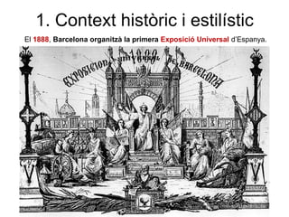 1. Context històric i estilístic
El 1888, Barcelona organitzà la primera Exposició Universal d’Espanya.
 