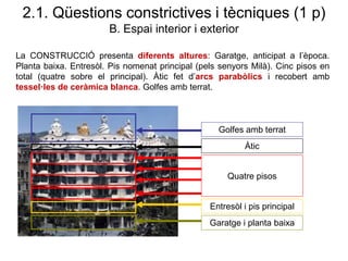 La CONSTRUCCIÓ presenta diferents altures: Garatge, anticipat a l’època.
Planta baixa. Entresòl. Pis nomenat principal (pels senyors Milà). Cinc pisos en
total (quatre sobre el principal). Àtic fet d’arcs parabòlics i recobert amb
tessel·les de ceràmica blanca. Golfes amb terrat.
Garatge i planta baixa
Entresòl i pis principal
Quatre pisos
Àtic
Golfes amb terrat
2.1. Qüestions constrictives i tècniques (1 p)
B. Espai interior i exterior
 