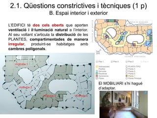 L’EDIFICI té dos cels oberts que aporten
ventilació i il·luminació natural a l’interior.
Al seu voltant s’articula la distribució de les
PLANTES, compartimentades de manera
irregular, produint-se habitatges amb
cambres poligonals.
2.1. Qüestions constrictives i tècniques (1 p)
B. Espai interior i exterior
El MOBILIARI s’hi hagué
d’adaptar.
 
