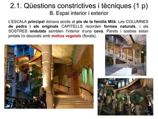 L’ESCALA principal donava accés al pis de la família Milà. Les COLUMNES
de pedra i els originals CAPITELLS recorden formes naturals, i els
SOSTRES ondulats semblen l’interior d’una cova. Parets i sostres estan
pintats i/o decorats amb motius vegetals (florals).
2.1. Qüestions constrictives i tècniques (1 p)
B. Espai interior i exterior
 