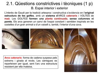 2.1. Qüestions constrictives i tècniques (1 p)
B. Espai interior i exterior
L’interès de Gaudi per la tradició artesana i constructiva s’evidencia en l’original
estructura de les golfes, amb un sistema d’ARCS catenaris i VOLTES de
maó. Les GOLFES formen una planta continuada, sense columnes ni
parets. Els arcs generen un canvi de l’espai constant i semblen inspirats en les
costelles d’un gran animal o d’un vaixell o, també, l’interior d’una cova.
Arcs catenaris: forma de cadena suspesa pels
extrems i girada al revés. Les càrregues es
reparteixen per igual, sent l’arc una estructura
resistent per ella mateixa.
 