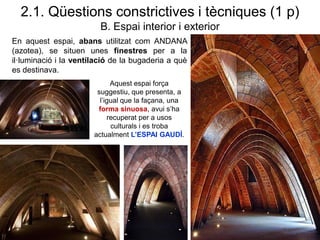 En aquest espai, abans utilitzat com ANDANA
(azotea), se situen unes finestres per a la
il·luminació i la ventilació de la bugaderia a què
es destinava.
2.1. Qüestions constrictives i tècniques (1 p)
B. Espai interior i exterior
Aquest espai força
suggestiu, que presenta, a
l’igual que la façana, una
forma sinuosa, avui s’ha
recuperat per a usos
culturals i es troba
actualment L’ESPAI GAUDÍ.
 